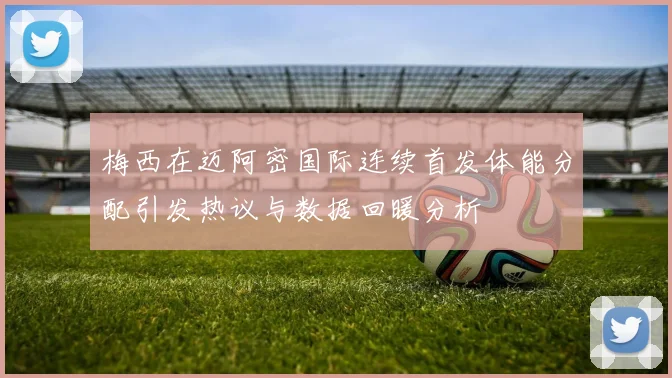 梅西在迈阿密国际连续首发体能分配引发热议与数据回暖分析