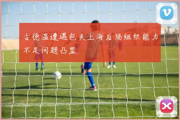 古德温遭遇包夹上海后场组织能力不足问题凸显
