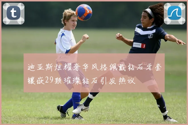 迪亚斯炫耀奢华风格佩戴钻石牙套镶嵌29颗璀璨钻石引发热议