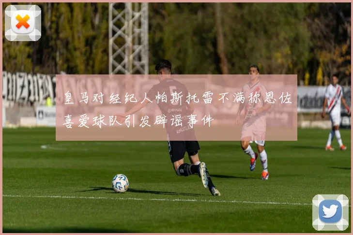 皇马对经纪人帕斯托雷不满称恩佐喜爱球队引发辟谣事件
