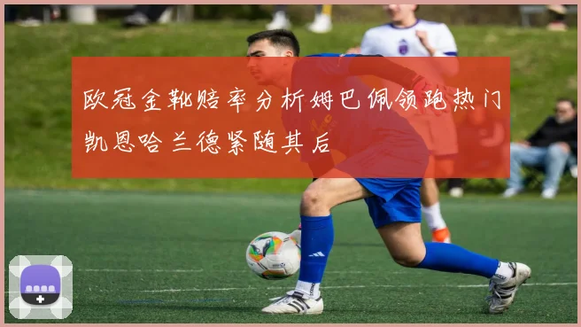 欧冠金靴赔率分析姆巴佩领跑热门凯恩哈兰德紧随其后