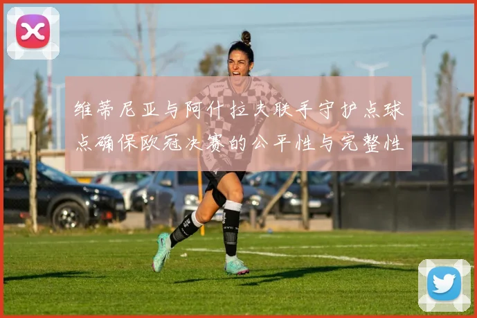 维蒂尼亚与阿什拉夫联手守护点球点确保欧冠决赛的公平性与完整性