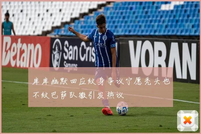 库库幽默回应纹身争议宁愿秃头也不纹巴萨队徽引发热议