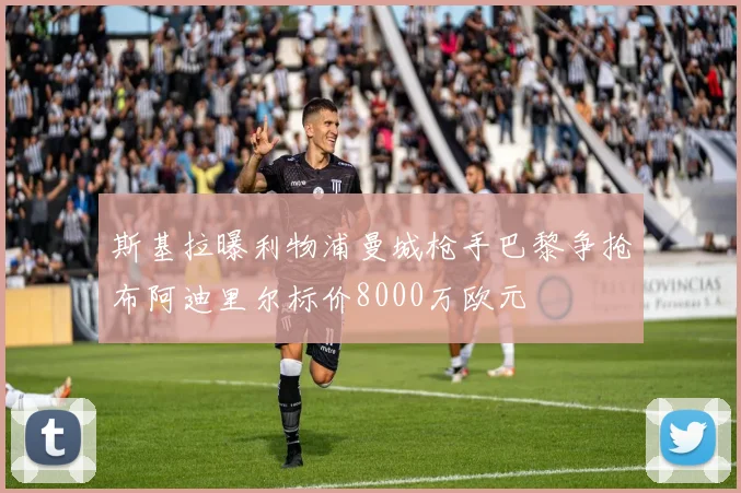 斯基拉曝利物浦曼城枪手巴黎争抢布阿迪里尔标价8000万欧元