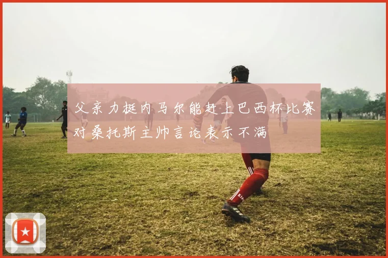 父亲力挺内马尔能赶上巴西杯比赛对桑托斯主帅言论表示不满
