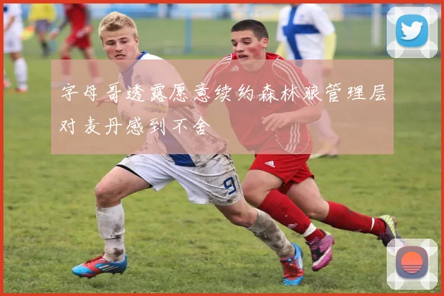 字母哥透露愿意续约森林狼管理层对麦丹感到不舍