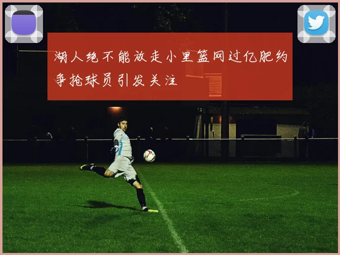 湖人绝不能放走小里篮网过亿肥约争抢球员引发关注