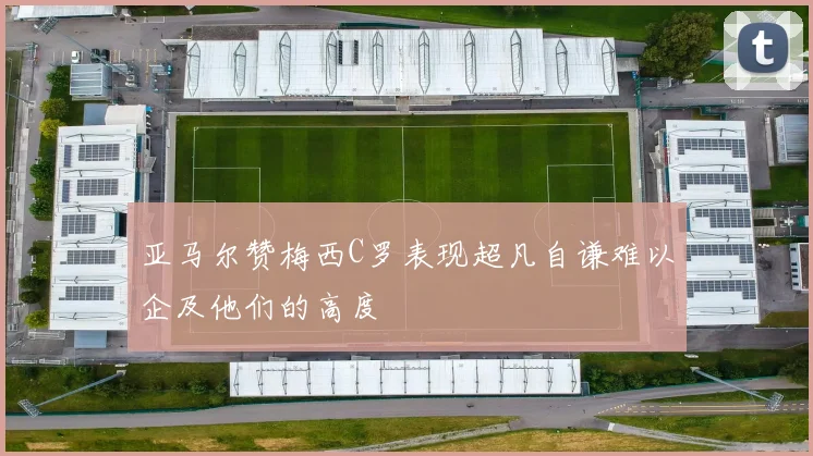 亚马尔赞梅西C罗表现超凡自谦难以企及他们的高度