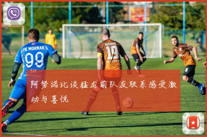 阿努诺比谈猛龙前队友联系感受激动与喜悦