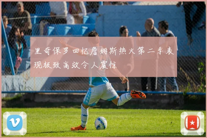 里奇保罗回忆詹姆斯热火第二季表现极致高效令人震惊