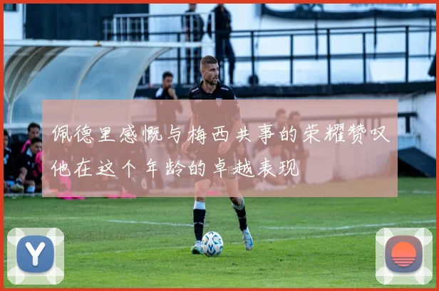 佩德里感慨与梅西共事的荣耀赞叹他在这个年龄的卓越表现