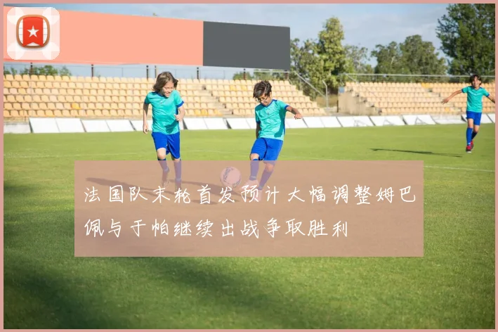 法国队末轮首发预计大幅调整姆巴佩与于帕继续出战争取胜利