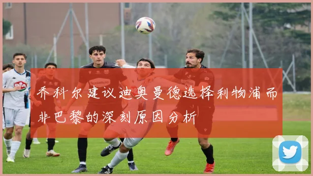 乔科尔建议迪奥曼德选择利物浦而非巴黎的深刻原因分析