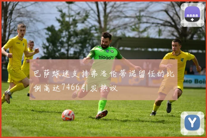 巴萨球迷支持弗洛伦蒂诺留任的比例高达7466引发热议