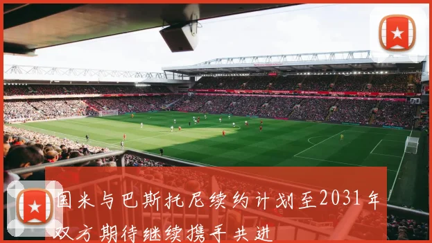 国米与巴斯托尼续约计划至2031年双方期待继续携手共进