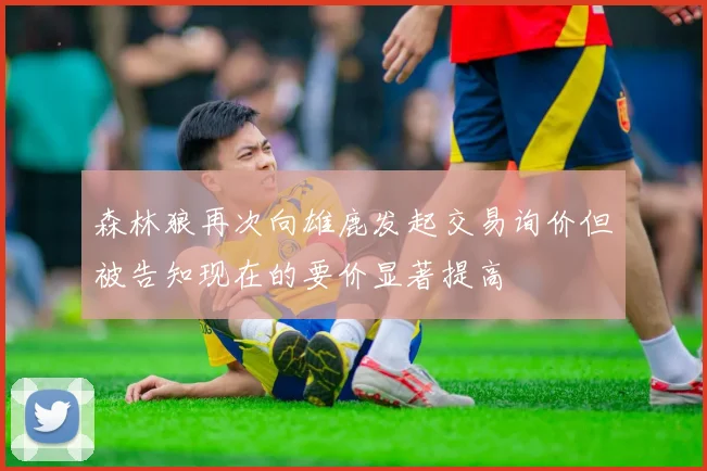 森林狼再次向雄鹿发起交易询价但被告知现在的要价显著提高