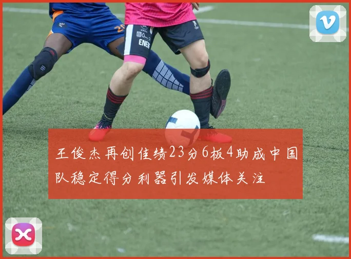 王俊杰再创佳绩23分6板4助成中国队稳定得分利器引发媒体关注