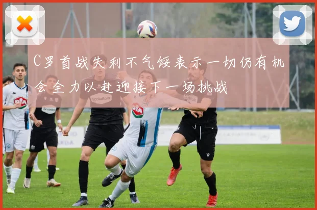 C罗首战失利不气馁表示一切仍有机会全力以赴迎接下一场挑战