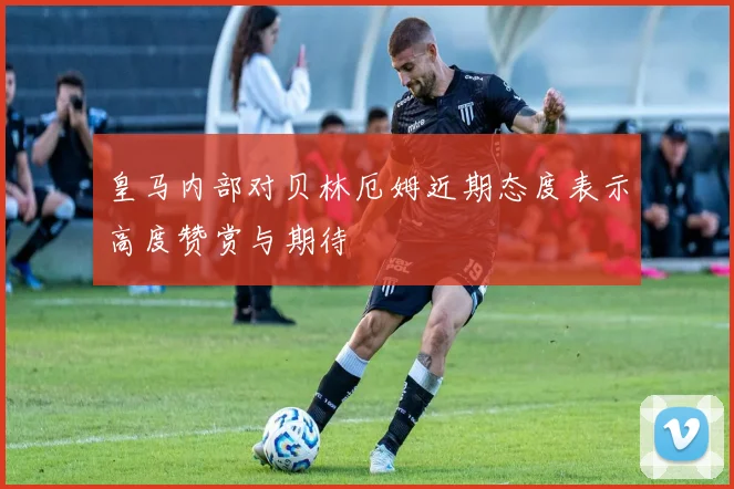 皇马内部对贝林厄姆近期态度表示高度赞赏与期待