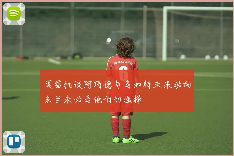 莫雷托谈阿玛德与乌加特未来动向米兰未必是他们的选择