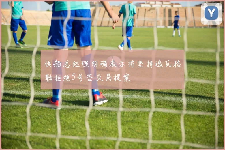 快船总经理明确表示将坚持选瓦格勒拒绝5号签交易提案