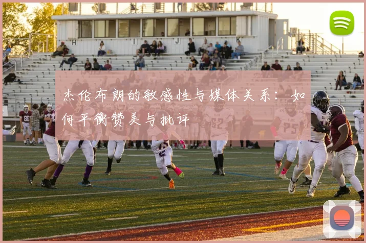 杰伦布朗的敏感性与媒体关系：如何平衡赞美与批评