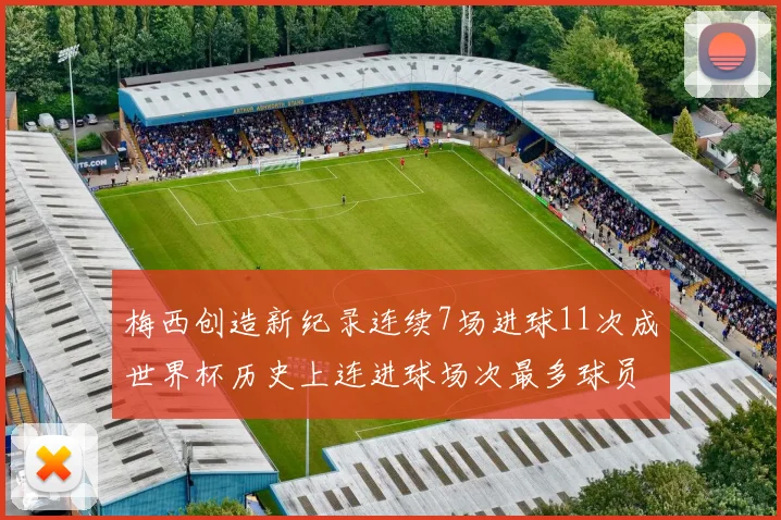 梅西创造新纪录连续7场进球11次成世界杯历史上连进球场次最多球员