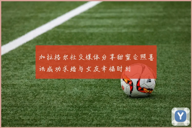 加拉格尔社交媒体分享甜蜜合照喜讯成功求婚与女友幸福时刻
