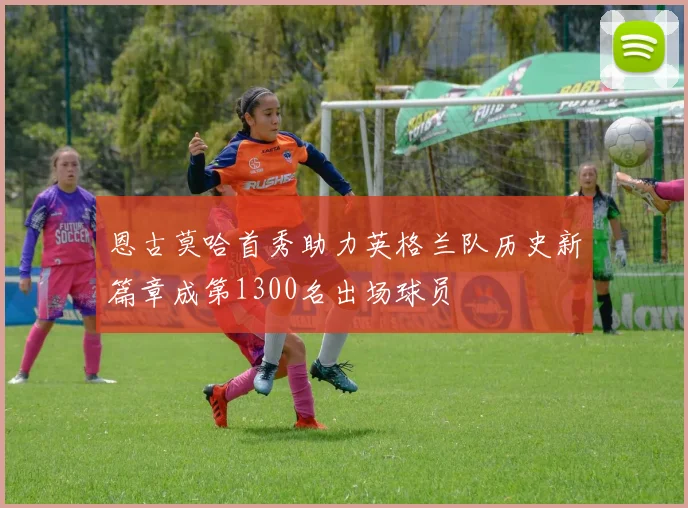 恩古莫哈首秀助力英格兰队历史新篇章成第1300名出场球员