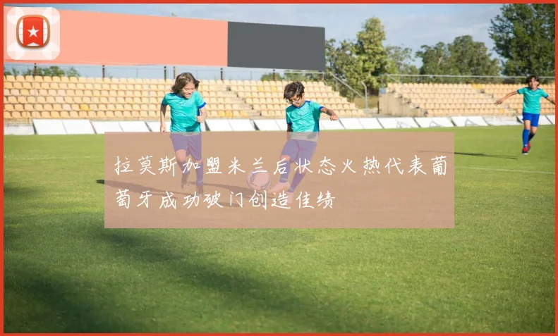 拉莫斯加盟米兰后状态火热代表葡萄牙成功破门创造佳绩