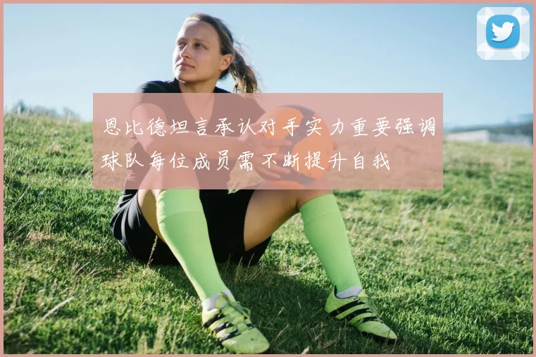 恩比德坦言承认对手实力重要强调球队每位成员需不断提升自我