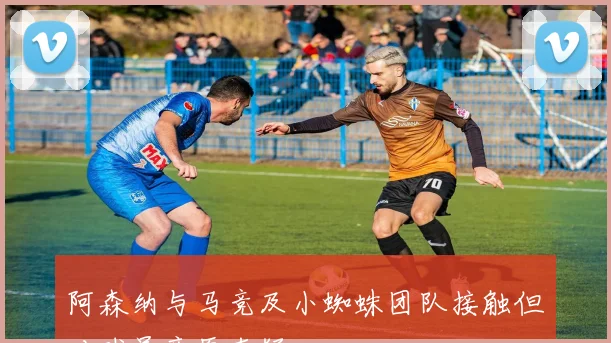 阿森纳与马竞及小蜘蛛团队接触但对球员意愿存疑